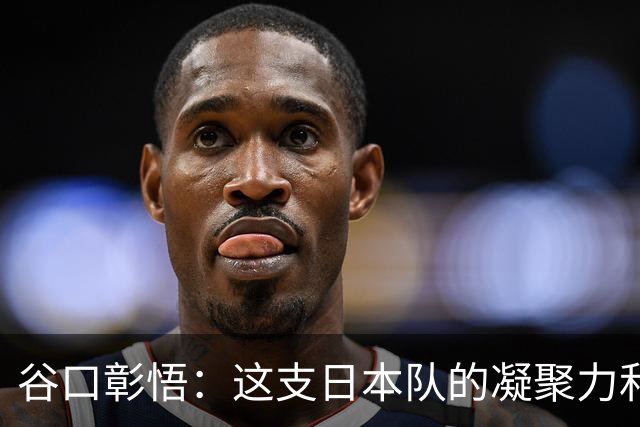 谷口彰悟：这支日本队的凝聚力和团队精神，是我生涯见过最强的